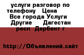 услуги разговор по телефону › Цена ­ 800 - Все города Услуги » Другие   . Дагестан респ.,Дербент г.